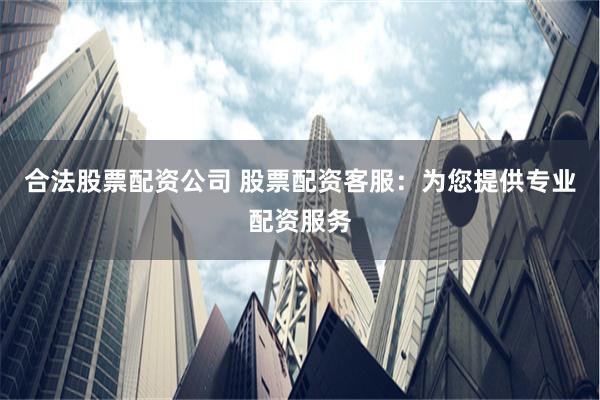 合法股票配资公司 股票配资客服：为您提供专业配资服务