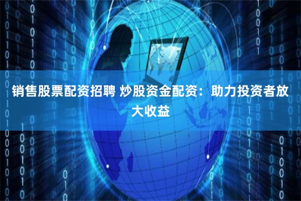 销售股票配资招聘 炒股资金配资：助力投资者放大收益