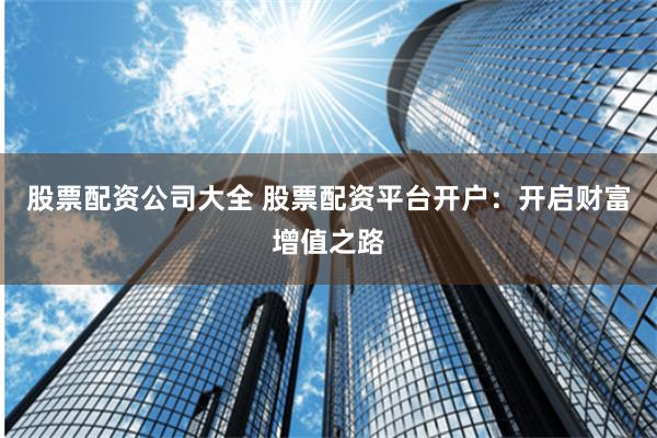股票配资公司大全 股票配资平台开户：开启财富增值之路
