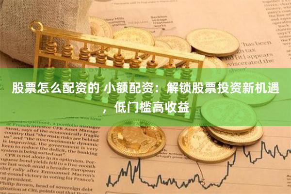 股票怎么配资的 小额配资：解锁股票投资新机遇，低门槛高收益