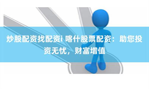 炒股配资找配资i 喀什股票配资：助您投资无忧，财富增值