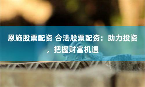 恩施股票配资 合法股票配资：助力投资，把握财富机遇