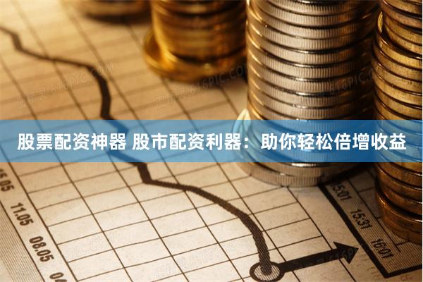 股票配资神器 股市配资利器：助你轻松倍增收益