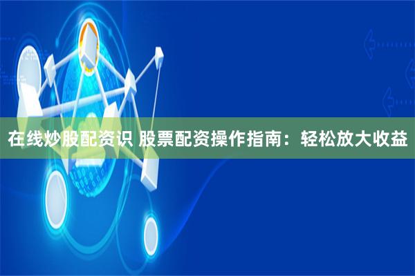在线炒股配资识 股票配资操作指南：轻松放大收益