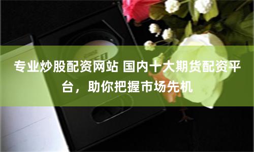 专业炒股配资网站 国内十大期货配资平台，助你把握市场先机