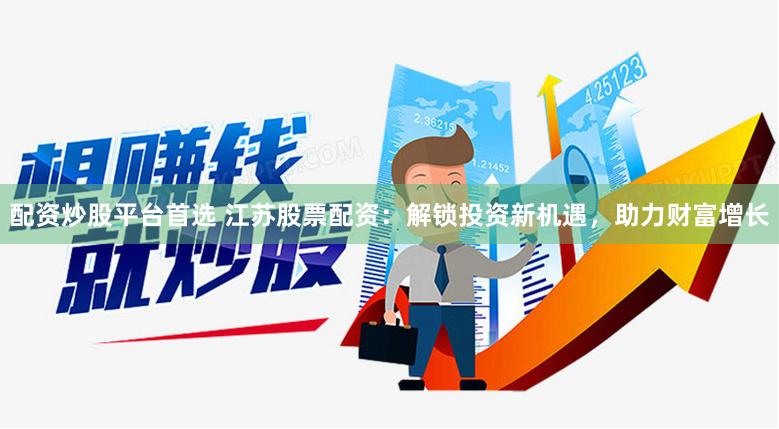 配资炒股平台首选 江苏股票配资：解锁投资新机遇，助力财富增长