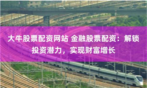 大牛股票配资网站 金融股票配资：解锁投资潜力，实现财富增长