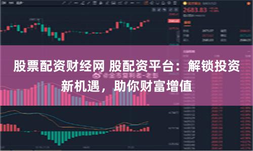 股票配资财经网 股配资平台：解锁投资新机遇，助你财富增值