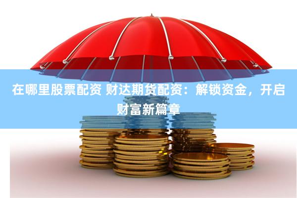 在哪里股票配资 财达期货配资：解锁资金，开启财富新篇章