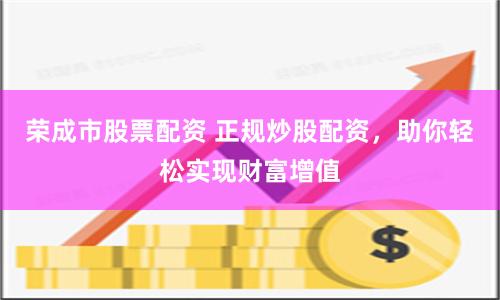 荣成市股票配资 正规炒股配资，助你轻松实现财富增值