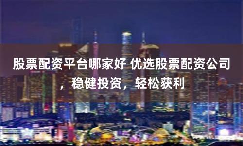 股票配资平台哪家好 优选股票配资公司，稳健投资，轻松获利