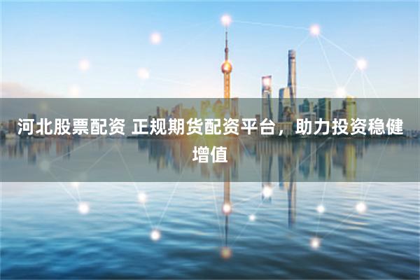 河北股票配资 正规期货配资平台，助力投资稳健增值