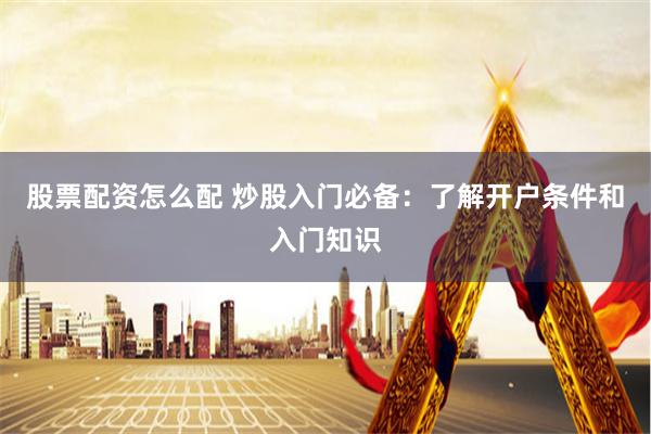 股票配资怎么配 炒股入门必备：了解开户条件和入门知识