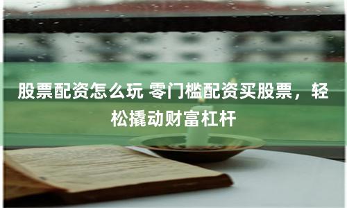 股票配资怎么玩 零门槛配资买股票，轻松撬动财富杠杆