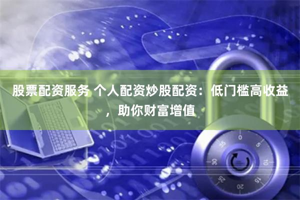股票配资服务 个人配资炒股配资：低门槛高收益，助你财富增值