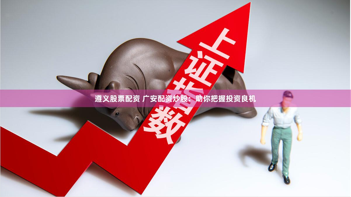 遵义股票配资 广安配资炒股：助你把握投资良机
