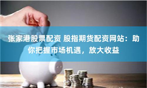 张家港股票配资 股指期货配资网站：助你把握市场机遇，放大收益
