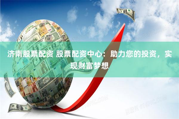 济南股票配资 股票配资中心：助力您的投资，实现财富梦想