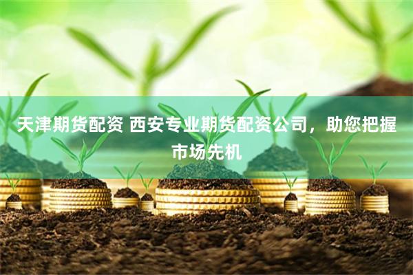 天津期货配资 西安专业期货配资公司，助您把握市场先机