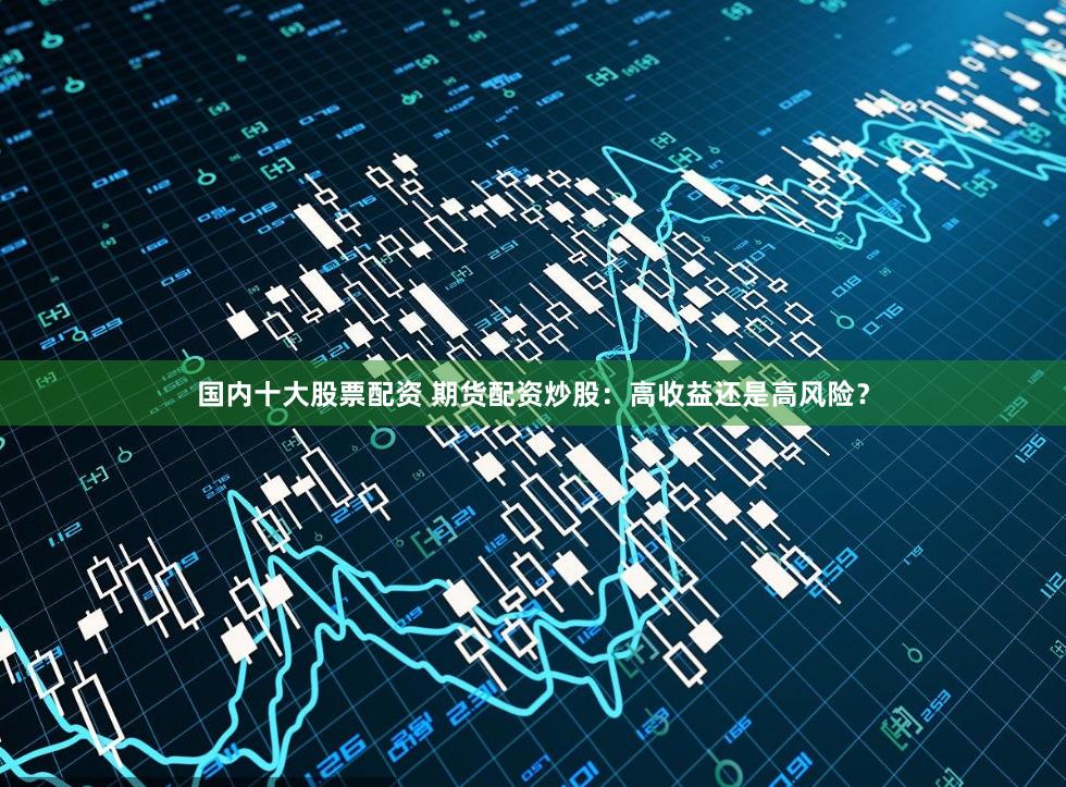 国内十大股票配资 期货配资炒股：高收益还是高风险？