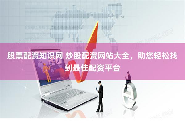 股票配资知识网 炒股配资网站大全，助您轻松找到最佳配资平台