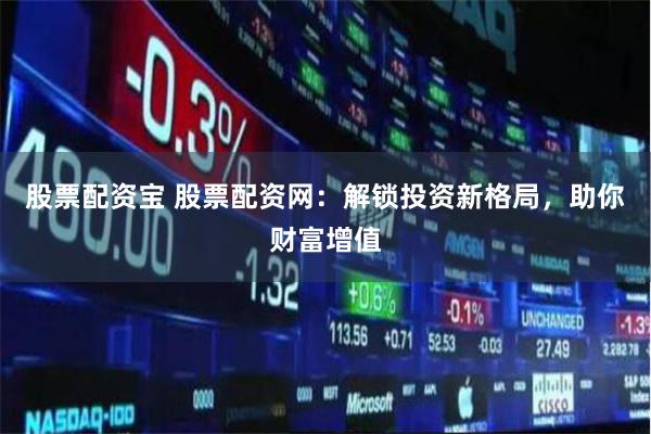 股票配资宝 股票配资网：解锁投资新格局，助你财富增值