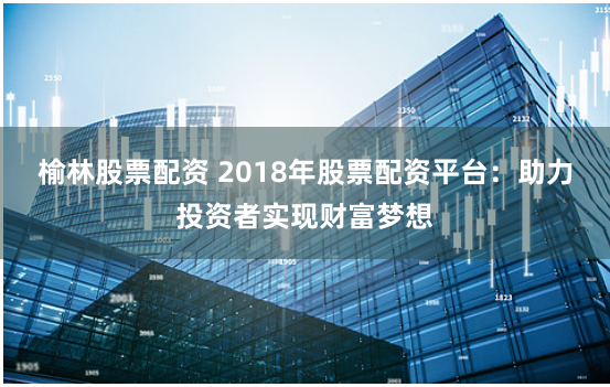 榆林股票配资 2018年股票配资平台：助力投资者实现财富梦想