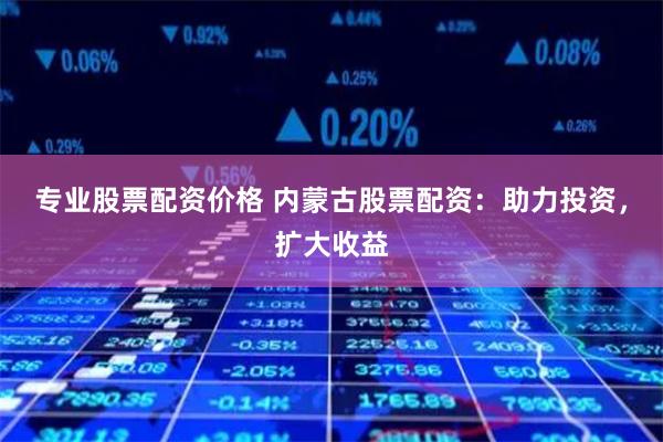 专业股票配资价格 内蒙古股票配资：助力投资，扩大收益