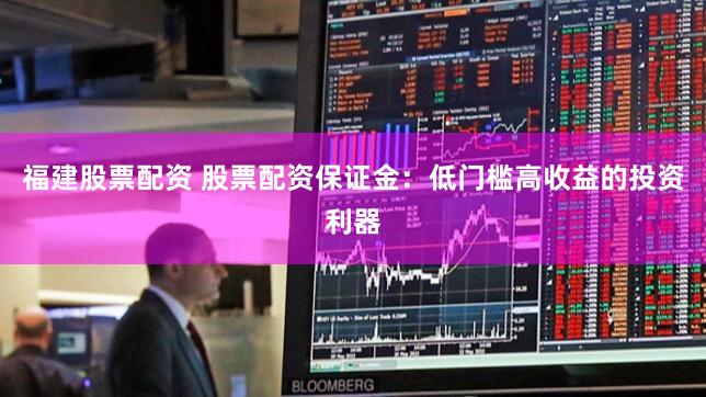 福建股票配资 股票配资保证金：低门槛高收益的投资利器