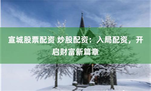 宣城股票配资 炒股配资：入局配资，开启财富新篇章