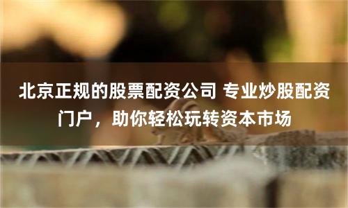北京正规的股票配资公司 专业炒股配资门户，助你轻松玩转资本市场