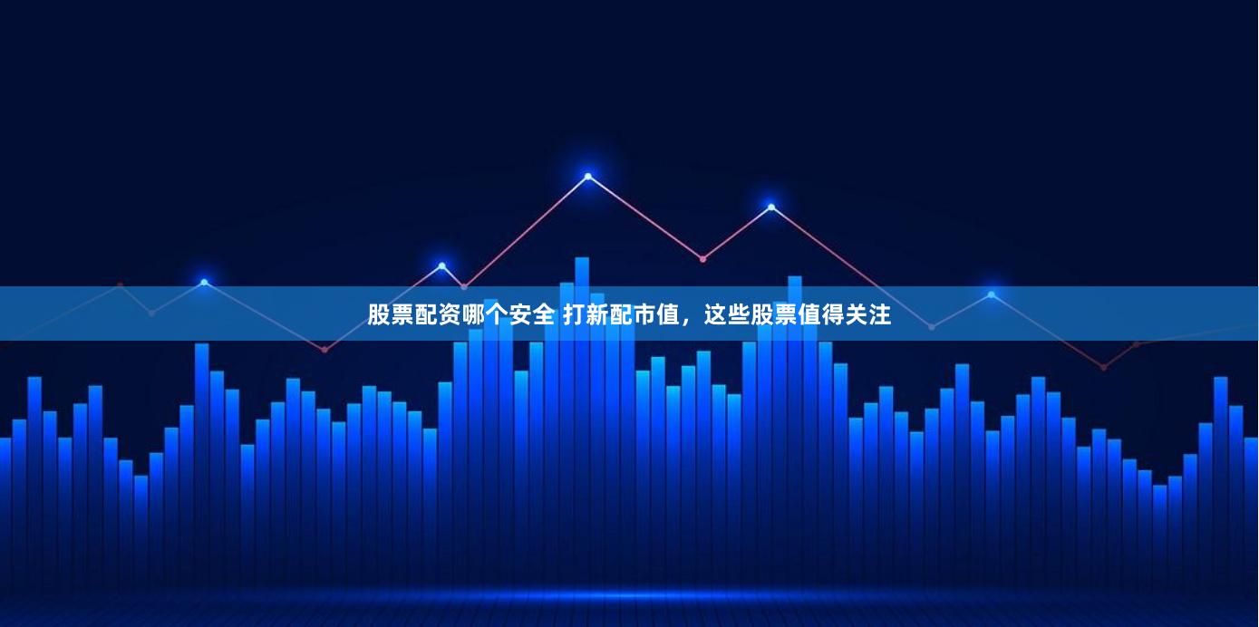 股票配资哪个安全 打新配市值，这些股票值得关注