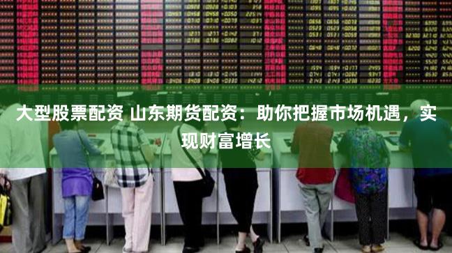 大型股票配资 山东期货配资：助你把握市场机遇，实现财富增长