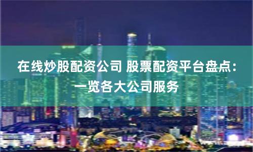 在线炒股配资公司 股票配资平台盘点：一览各大公司服务